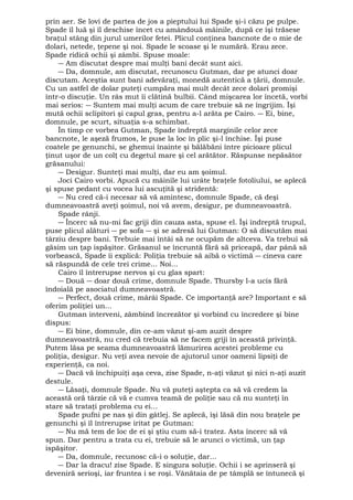 prin aer. Se lovi de partea de jos a pieptului lui Spade şi-i căzu pe pulpe. 
Spade îl luă şi îl deschise încet cu amândouă mâinile, după ce îşi trăsese 
braţul stâng din jurul umerilor fetei. Plicul conţinea bancnote de o mie de 
dolari, netede, ţepene şi noi. Spade le scoase şi le numără. Erau zece. 
Spade ridică ochii şi zâmbi. Spuse moale: 
― Am discutat despre mai mulţi bani decât sunt aici. 
― Da, domnule, am discutat, recunoscu Gutman, dar pe atunci doar 
discutam. Aceştia sunt bani adevăraţi, monedă autentică a ţării, domnule. 
Cu un astfel de dolar puteţi cumpăra mai mult decât zece dolari promişi 
într-o discuţie. Un râs mut îi clătină bulbii. Când mişcarea lor încetă, vorbi 
mai serios: ― Suntem mai mulţi acum de care trebuie să ne îngrijim. Îşi 
mută ochii sclipitori şi capul gras, pentru a-l arăta pe Cairo. ― Ei, bine, 
domnule, pe scurt, situaţia s-a schimbat. 
În timp ce vorbea Gutman, Spade îndreptă marginile celor zece 
bancnote, le aşeză frumos, le puse la loc în plic şi-l închise. Îşi puse 
coatele pe genunchi, se ghemui înainte şi bălăbăni între picioare plicul 
ţinut uşor de un colţ cu degetul mare şi cel arătător. Răspunse nepăsător 
grăsanului: 
― Desigur. Sunteţi mai mulţi, dar eu am şoimul. 
Joci Cairo vorbi. Apucă cu mâinile lui urâte braţele fotoliului, se aplecă 
şi spuse pedant cu vocea lui ascuţită şi stridentă: 
― Nu cred că-i necesar să vă amintesc, domnule Spade, că deşi 
dumneavoastră aveţi şoimul, noi vă avem, desigur, pe dumneavoastră. 
Spade rânji. 
― Încerc să nu-mi fac griji din cauza asta, spuse el. Îşi îndreptă trupul, 
puse plicul alături ― pe sofa ― şi se adresă lui Gutman: O să discutăm mai 
târziu despre bani. Trebuie mai întâi să ne ocupăm de altceva. Va trebui să 
găsim un ţap ispăşitor. Grăsanul se încruntă fără să priceapă, dar până să 
vorbească, Spade îi explică: Poliţia trebuie să aibă o victimă ― cineva care 
să răspundă de cele trei crime... Noi... 
Cairo îl întrerupse nervos şi cu glas spart: 
― Două ― doar două crime, domnule Spade. Thursby l-a ucis fără 
îndoială pe asociatul dumneavoastră. 
― Perfect, două crime, mârâi Spade. Ce importanţă are? Important e să 
oferim poliţiei un... 
Gutman interveni, zâmbind încrezător şi vorbind cu încredere şi bine 
dispus: 
― Ei bine, domnule, din ce-am văzut şi-am auzit despre 
dumneavoastră, nu cred că trebuia să ne facem griji în această privinţă. 
Putem lăsa pe seama dumneavoastră lămurirea acestei probleme cu 
poliţia, desigur. Nu veţi avea nevoie de ajutorul unor oameni lipsiţi de 
experienţă, ca noi. 
― Dacă vă închipuiţi aşa ceva, zise Spade, n-aţi văzut şi nici n-aţi auzit 
destule. 
― Lăsaţi, domnule Spade. Nu vă puteţi aştepta ca să vă credem la 
această oră târzie că vă e cumva teamă de poliţie sau că nu sunteţi în 
stare să trataţi problema cu ei... 
Spade pufni pe nas şi din gâtlej. Se aplecă, îşi lăsă din nou braţele pe 
genunchi şi îl întrerupse iritat pe Gutman: 
― Nu mă tem de loc de ei şi ştiu cum să-i tratez. Asta încerc să vă 
spun. Dar pentru a trata cu ei, trebuie să le arunci o victimă, un ţap 
ispăşitor. 
― Da, domnule, recunosc că-i o soluţie, dar... 
― Dar la dracu! zise Spade. E singura soluţie. Ochii i se aprinseră şi 
deveniră serioşi, iar fruntea i se roşi. Vânătaia de pe tâmplă se întunecă şi 
 
