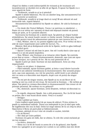 chipul lui dădea o notă indescriptibil de vicioasă şi de inumană urii 
incandescente şi răutăţii reci şi albe de pe figură. Îi spuse lui Spade cu o 
voce spartă de furie: 
— Ticălosule, scoală-te şi ia-ţi pistolul! 
Spade îi zâmbi băiatului. Nu era un zâmbet larg, dar amuzamentul lui 
părea autentic şi nealterat. 
― Ticălosule, scoală-te şi trage dacă ai curaj! M-am săturat să aud 
învinuirile tale, repetă băiatul. 
Amuzamentul din zâmbetul lui Spade se adânci. Se uită la Gutman şi 
spuse: 
― Un tânăr din Vestul Sălbatic. Vocea i se potrivea cu zâmbetul. ― 
Poate că n-ar strica să-i spuneţi că dacă mă împuşcă înainte să puneţi 
mâna pe şoim, ar fi o proastă afacere. 
Încercarea lui Gutman de a zâmbi eşuă. Îşi păstră pe chipul buhăit 
strâmbătura. Îşi umezi buzele uscate cu limba uscată. Vorbea prea răguşit 
şi hârâit pentru tonul de admonestare paternă pe care încerca să-l ia. 
― Stai, Wilmer, zise el, nu putem îngădui aşa ceva. N-ar trebui să dai o 
atât de mare importanţă unor astfel de lucruri. Tu... 
Băiatul, fără să-şi dezlipească ochii de la Spatie, vorbi cu glas înăbuşit 
şi din colţul gurii: 
― Spune-i atunci să mă lase în pace. Am să-l curăţ dacă o ţine aşa şi 
nimeni n-o să mă poată împiedica. 
― Stai, Wilmer, zise Gutman şi se întoarse către Spade. Îşi controla 
acum faţa şi vocea. ― Planul dumneavoastră, domnule, aşa cum am spus 
la bun început, nu-i practic de loc. Să nu mai pomenim de el. 
Spade îi privi pe rând. Încetase să mai zâmbească. Avea un chip 
impenetrabil. 
― Spun ce-mi place, îi răspunse. 
― Fără îndoială, spuse Gutman grăbit, şi ăsta e unul dintre lucrurile 
pe care le-am admirat întotdeauna la dumneavoastră. Dar această propu-nere, 
aşa cum spuneam, nu-i de loc practică, astfel încât n-are absolut 
nici un sens s-o discutăm mai departe, după cum vă puteţi da singur 
seama. 
― Nu-mi pot da singur seama, zise Spade şi nu m-aţi făcut să vă 
înţeleg şi nici nu cred că veţi reuşi. Se încruntă la Gutman. ― Să vorbim pe 
şleau. Îmi pierd eu vremea discutând cu dumneavoastră? Am crezut că vă 
priveşte personal. Să vorbesc eu eu golanul? 
― Nu, domnule, spuse Gutman, aveţi dreptate, trebuie să discutaţi cu 
mine. 
― În regulă, răspunse Spade. Am o altă propunere. Nu-i la fel de bună 
ca prima, dar e mai bună decât nimic. Vreţi s-o auziţi? 
― Desigur. 
― Daţi-l poliţiei pe Cairo. 
Cairo înşfăcă rapid pistolul de pe masa de alături. Îl ţinu strâns în 
poală cu amândouă mâinile. Ţeava era îndreptată în jos şi niţel spre sofa. 
Se îngălbenise din nou la faţă. Ochii lui negri săreau de la un chip la altul. 
Opacitatea îi făcea să pară plaţi şi bidimensionali. 
Gutman, părând că nu-i vine să creadă ce auzise, întrebă: 
― Ce să facem? 
― Să-l daţi pe Cairo poliţiei. 
Gutman era gata să râdă, dar se abţinu. În cele din urmă exclamă pe 
un ton nesigur: 
― La dracu, domnule! 
― Ideea nu-i la fel de bună ca aceea de a le da golanul, zise Spade. 
Cairo nu-i gangster şi are asupra lui o armă cu un calibru mai mic decât 
 