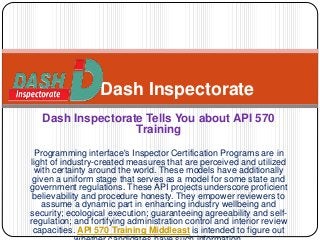 Dash Inspectorate Tells You about API 570
Training
Programming interface's Inspector Certification Programs are in
light of industry-created measures that are perceived and utilized
with certainty around the world. These models have additionally
given a uniform stage that serves as a model for some state and
government regulations. These API projects underscore proficient
believability and procedure honesty. They empower reviewers to
assume a dynamic part in enhancing industry wellbeing and
security; ecological execution; guaranteeing agreeability and self-
regulation; and fortifying administration control and interior review
capacities. API 570 Training Middleast is intended to figure out
Dash Inspectorate
 
