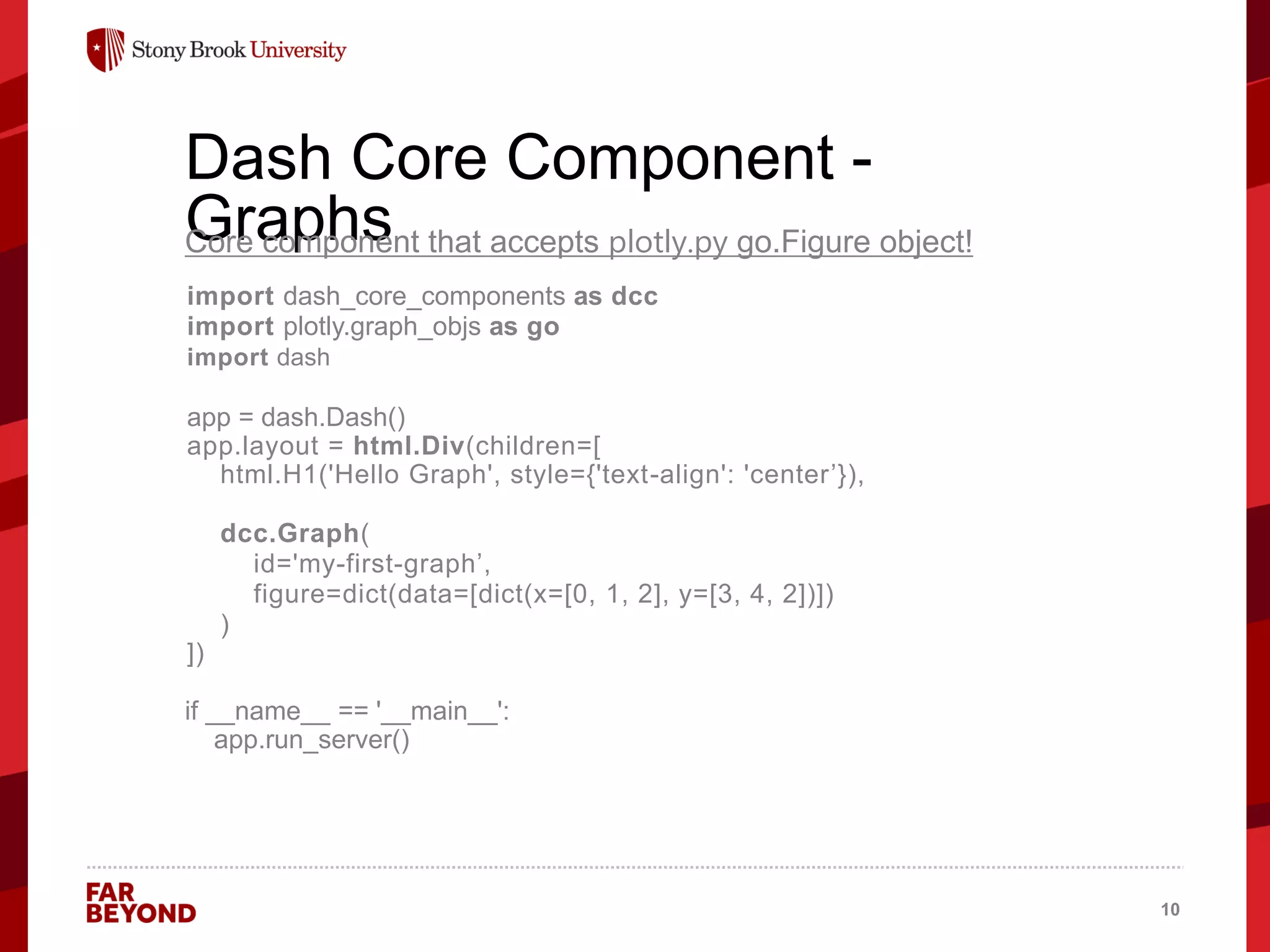 ‘
Dash Core Component -
Graphs
Core component that accepts plotly.py go.Figure object!
import dash_core_components as dcc
import plotly.graph_objs as go
import dash
app = dash.Dash()
app.layout = html.Div(children=[
html.H1('Hello Graph', style={'text-align': 'center’}),
dcc.Graph(
id='my-first-graph’,
figure=dict(data=[dict(x=[0, 1, 2], y=[3, 4, 2])])
)
])
if __name__ == '__main__':
app.run_server()
10
 