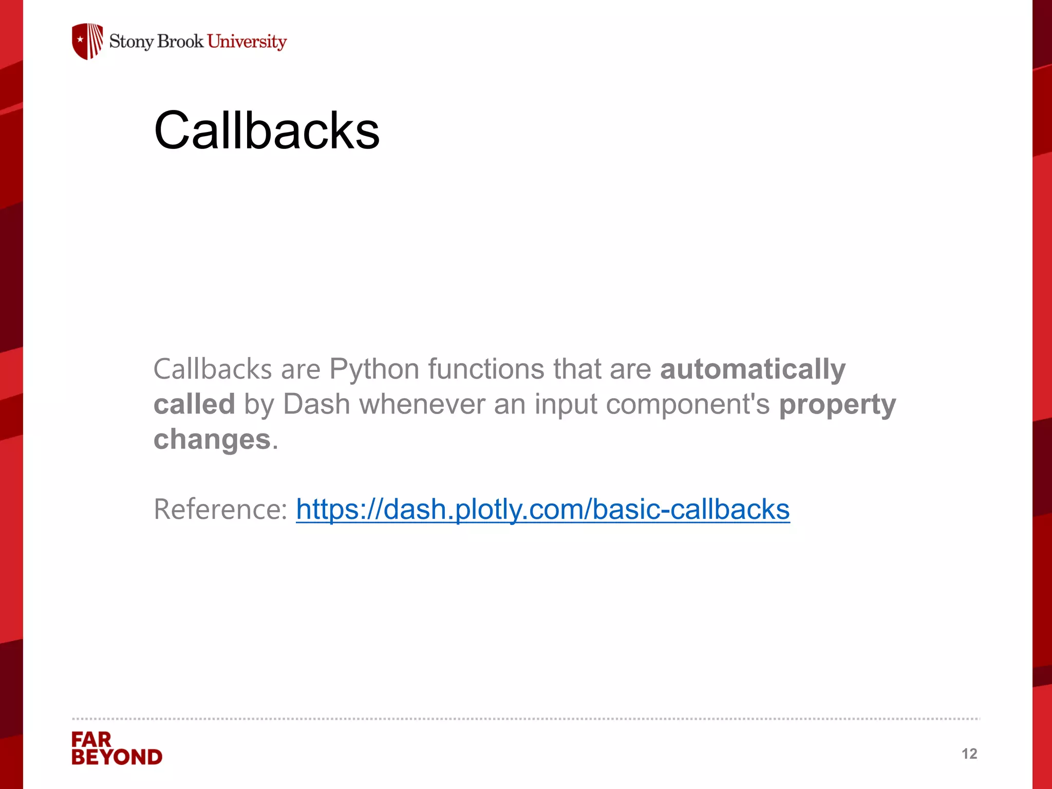 ‘
Callbacks
Callbacks are Python functions that are automatically
called by Dash whenever an input component's property
changes.
Reference: https://dash.plotly.com/basic-callbacks
12
 