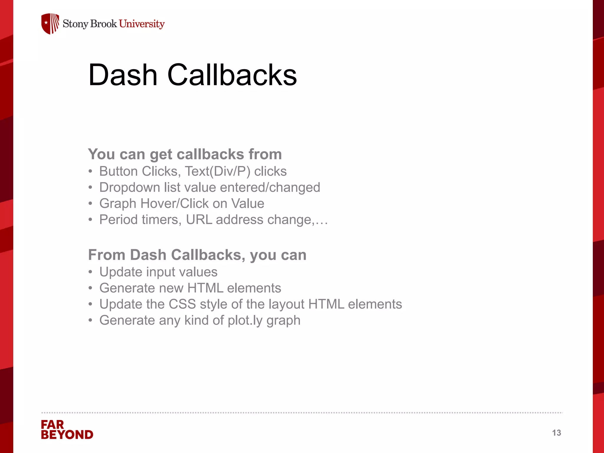 ‘
Dash Callbacks
You can get callbacks from
• Button Clicks, Text(Div/P) clicks
• Dropdown list value entered/changed
• Graph Hover/Click on Value
• Period timers, URL address change,…
From Dash Callbacks, you can
• Update input values
• Generate new HTML elements
• Update the CSS style of the layout HTML elements
• Generate any kind of plot.ly graph
13
 