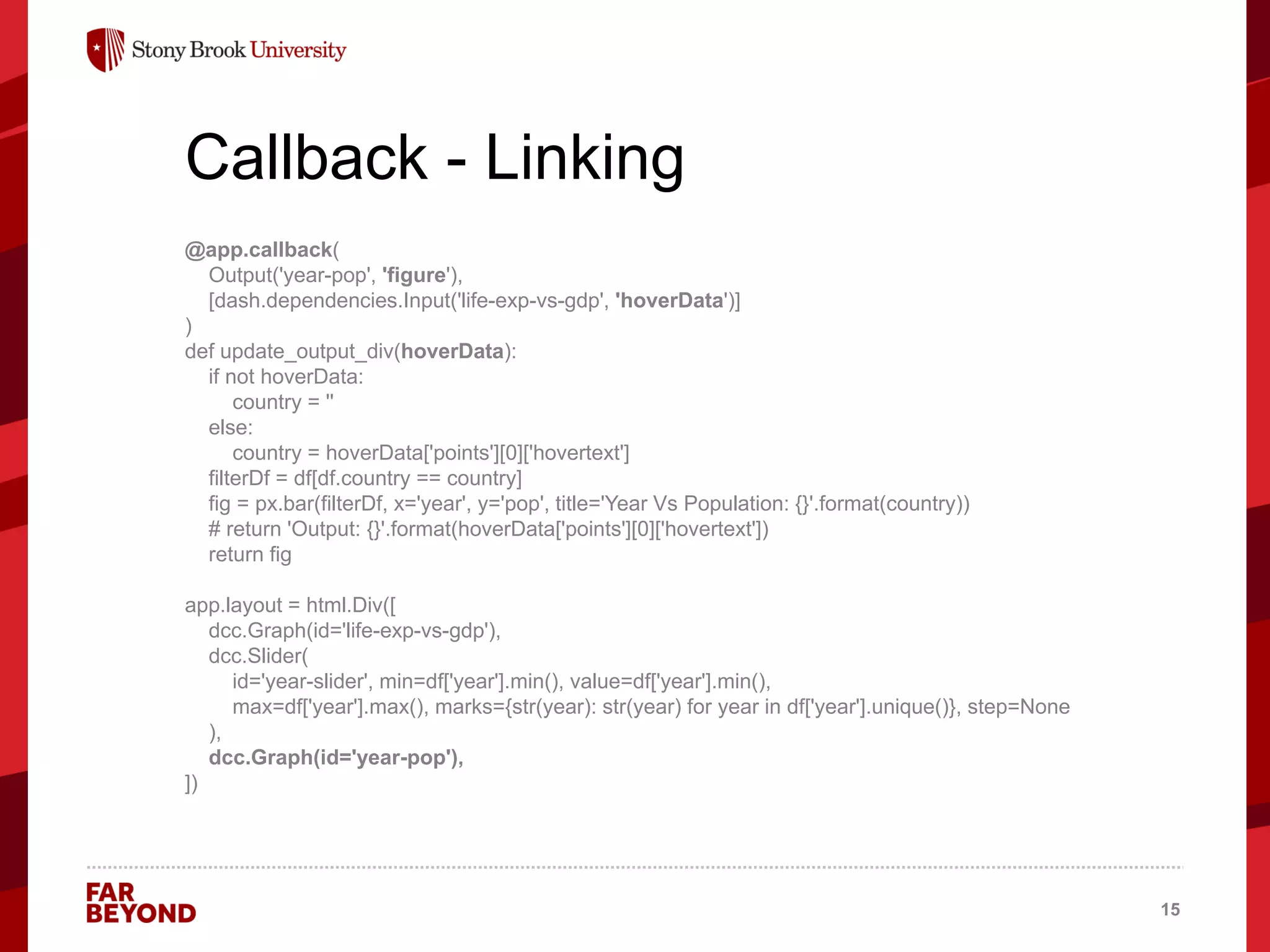 ‘
Callback - Linking
@app.callback(
Output('year-pop', 'figure'),
[dash.dependencies.Input('life-exp-vs-gdp', 'hoverData')]
)
def update_output_div(hoverData):
if not hoverData:
country = ''
else:
country = hoverData['points'][0]['hovertext']
filterDf = df[df.country == country]
fig = px.bar(filterDf, x='year', y='pop', title='Year Vs Population: {}'.format(country))
# return 'Output: {}'.format(hoverData['points'][0]['hovertext'])
return fig
app.layout = html.Div([
dcc.Graph(id='life-exp-vs-gdp'),
dcc.Slider(
id='year-slider', min=df['year'].min(), value=df['year'].min(),
max=df['year'].max(), marks={str(year): str(year) for year in df['year'].unique()}, step=None
),
dcc.Graph(id='year-pop'),
])
15
 