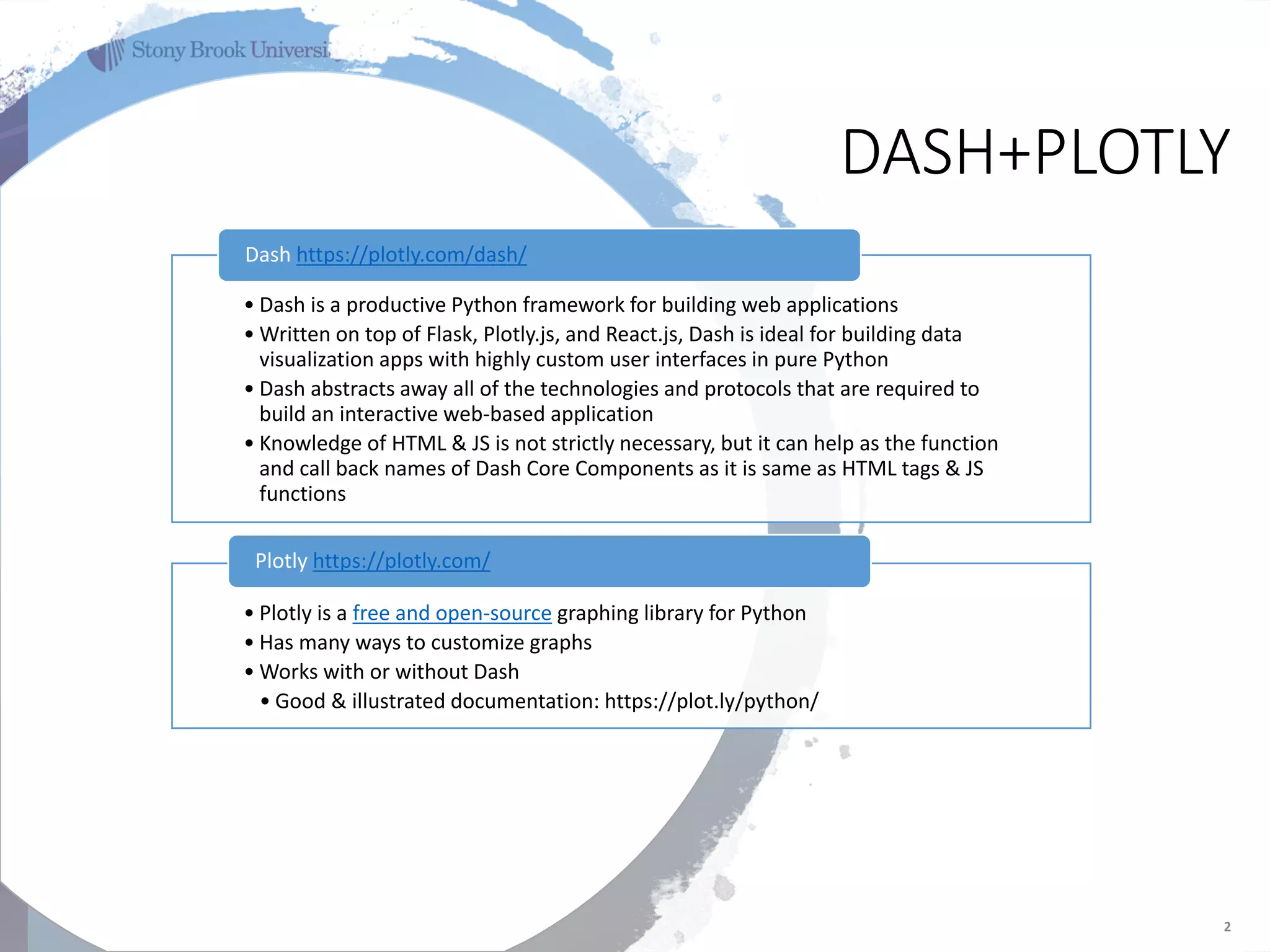 ‘
DASH+PLOTLY
2
• Dash is a productive Python framework for building web applications
• Written on top of Flask, Plotly.js, and React.js, Dash is ideal for building data
visualization apps with highly custom user interfaces in pure Python
• Dash abstracts away all of the technologies and protocols that are required to
build an interactive web-based application
• Knowledge of HTML & JS is not strictly necessary, but it can help as the function
and call back names of Dash Core Components as it is same as HTML tags & JS
functions
Dash https://plotly.com/dash/
• Plotly is a free and open-source graphing library for Python
• Has many ways to customize graphs
• Works with or without Dash
• Good & illustrated documentation: https://plot.ly/python/
Plotly https://plotly.com/
 