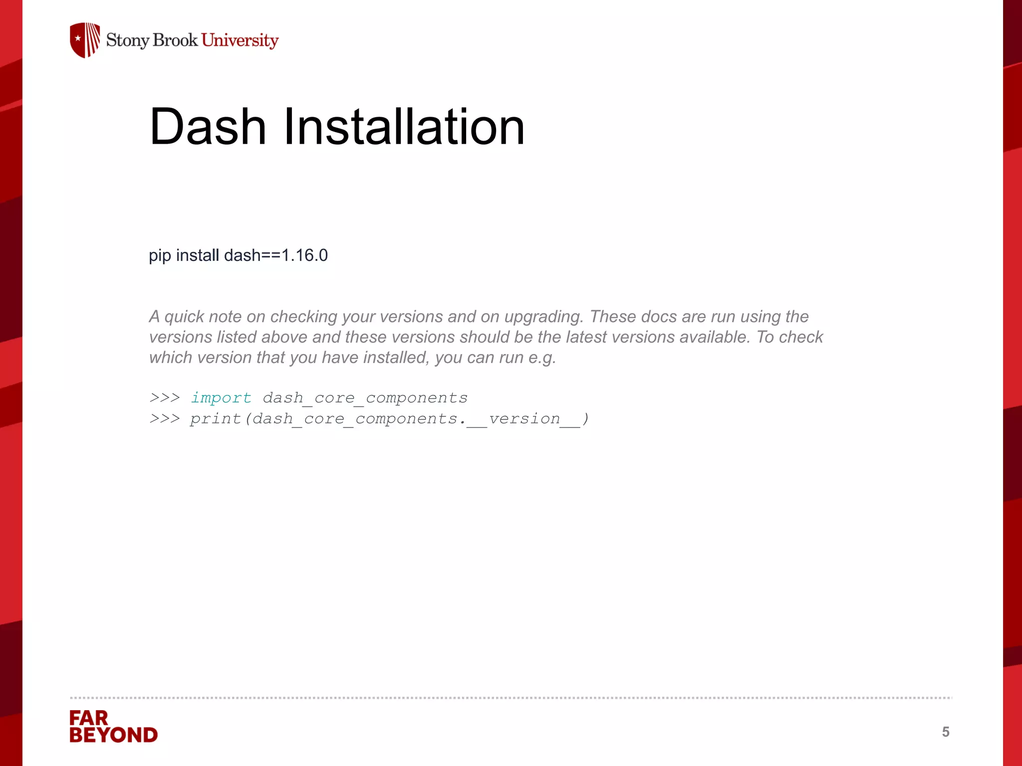 ‘
Dash Installation
pip install dash==1.16.0
A quick note on checking your versions and on upgrading. These docs are run using the
versions listed above and these versions should be the latest versions available. To check
which version that you have installed, you can run e.g.
>>> import dash_core_components
>>> print(dash_core_components.__version__)
5
 