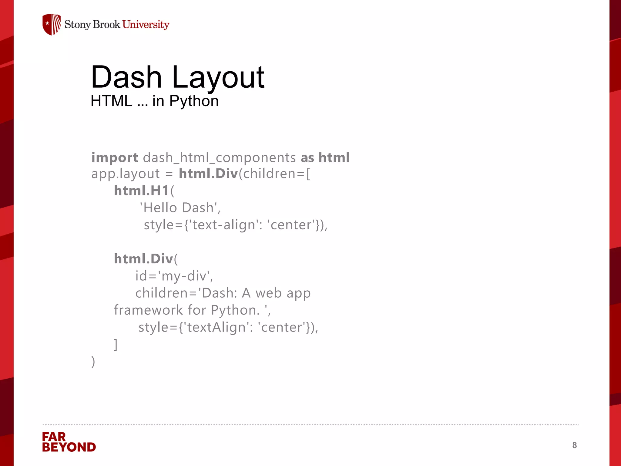 ‘
Dash Layout
HTML ... in Python
import dash_html_components as html
app.layout = html.Div(children=[
html.H1(
'Hello Dash',
style={'text-align': 'center'}),
html.Div(
id='my-div',
children='Dash: A web app
framework for Python. ',
style={'textAlign': 'center'}),
]
)
8
 