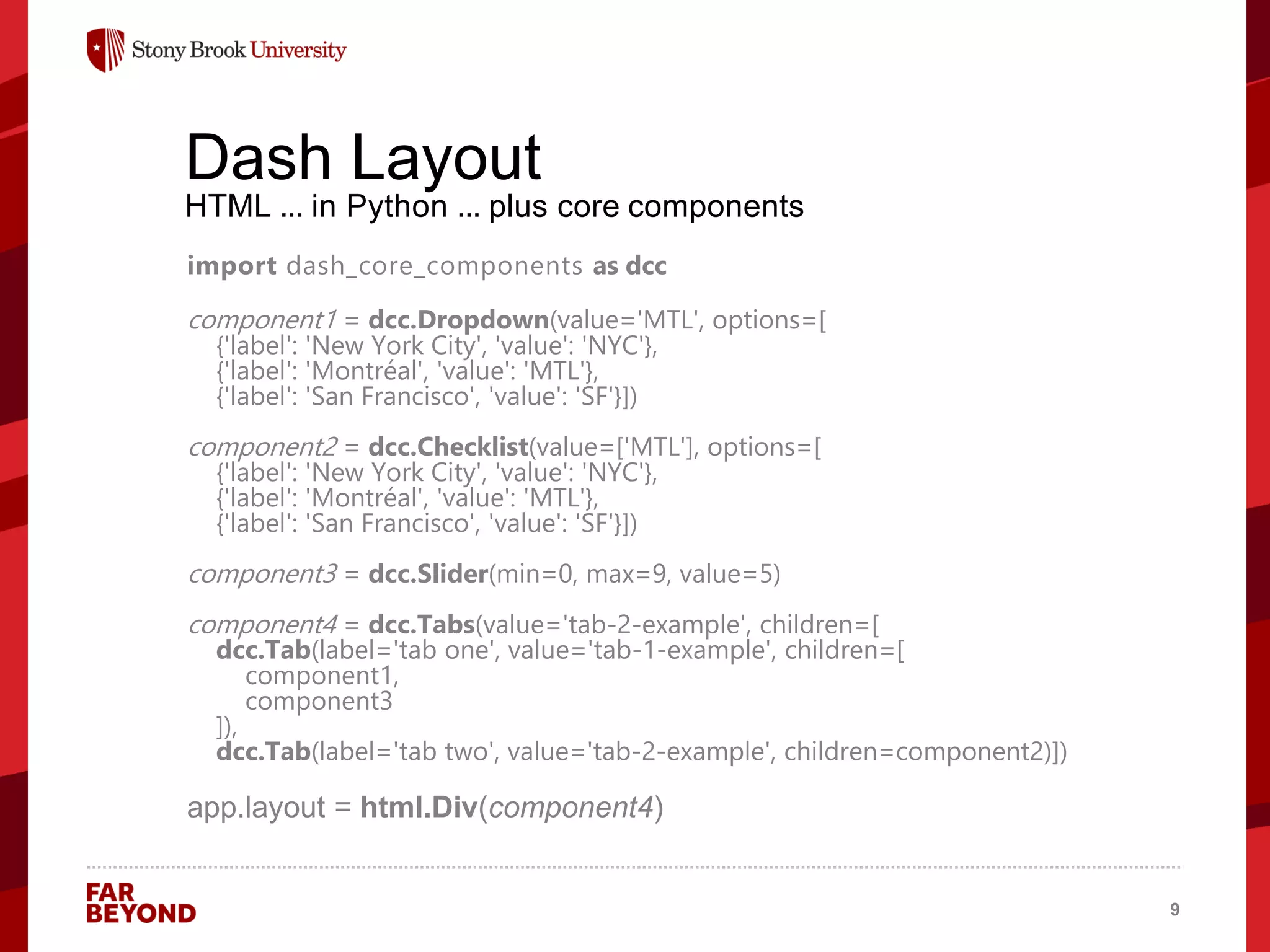 ‘
Dash Layout
HTML ... in Python ... plus core components
import dash_core_components as dcc
component1 = dcc.Dropdown(value='MTL', options=[
{'label': 'New York City', 'value': 'NYC'},
{'label': 'Montréal', 'value': 'MTL'},
{'label': 'San Francisco', 'value': 'SF'}])
component2 = dcc.Checklist(value=['MTL'], options=[
{'label': 'New York City', 'value': 'NYC'},
{'label': 'Montréal', 'value': 'MTL'},
{'label': 'San Francisco', 'value': 'SF'}])
component3 = dcc.Slider(min=0, max=9, value=5)
component4 = dcc.Tabs(value='tab-2-example', children=[
dcc.Tab(label='tab one', value='tab-1-example', children=[
component1,
component3
]),
dcc.Tab(label='tab two', value='tab-2-example', children=component2)])
app.layout = html.Div(component4)
9
 