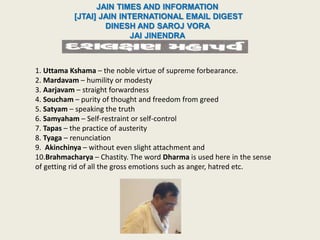 JAIN TIMES AND INFORMATION
[JTAI] JAIN INTERNATIONAL EMAIL DIGEST
DINESH AND SAROJ VORA
JAI JINENDRA
1. Uttama Kshama – the noble virtue of supreme forbearance.
2. Mardavam – humility or modesty
3. Aarjavam – straight forwardness
4. Soucham – purity of thought and freedom from greed
5. Satyam – speaking the truth
6. Samyaham – Self-restraint or self-control
7. Tapas – the practice of austerity
8. Tyaga – renunciation
9. Akinchinya – without even slight attachment and
10.Brahmacharya – Chastity. The word Dharma is used here in the sense
of getting rid of all the gross emotions such as anger, hatred etc.
 
