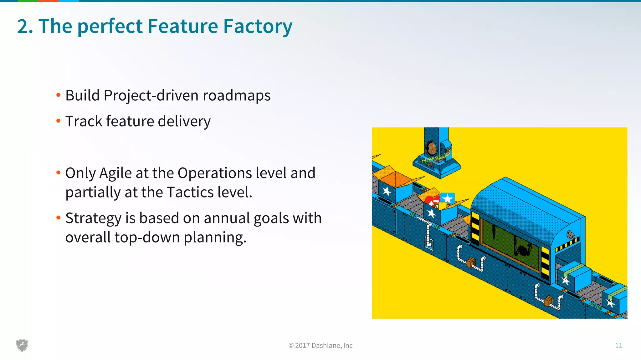 2. The perfect Feature Factory
• Build Project-driven roadmaps
• Track feature delivery
• Only Agile at the Operations level and
partially at the Tactics level.
• Strategy is based on annual goals with
overall top-down planning.
 
