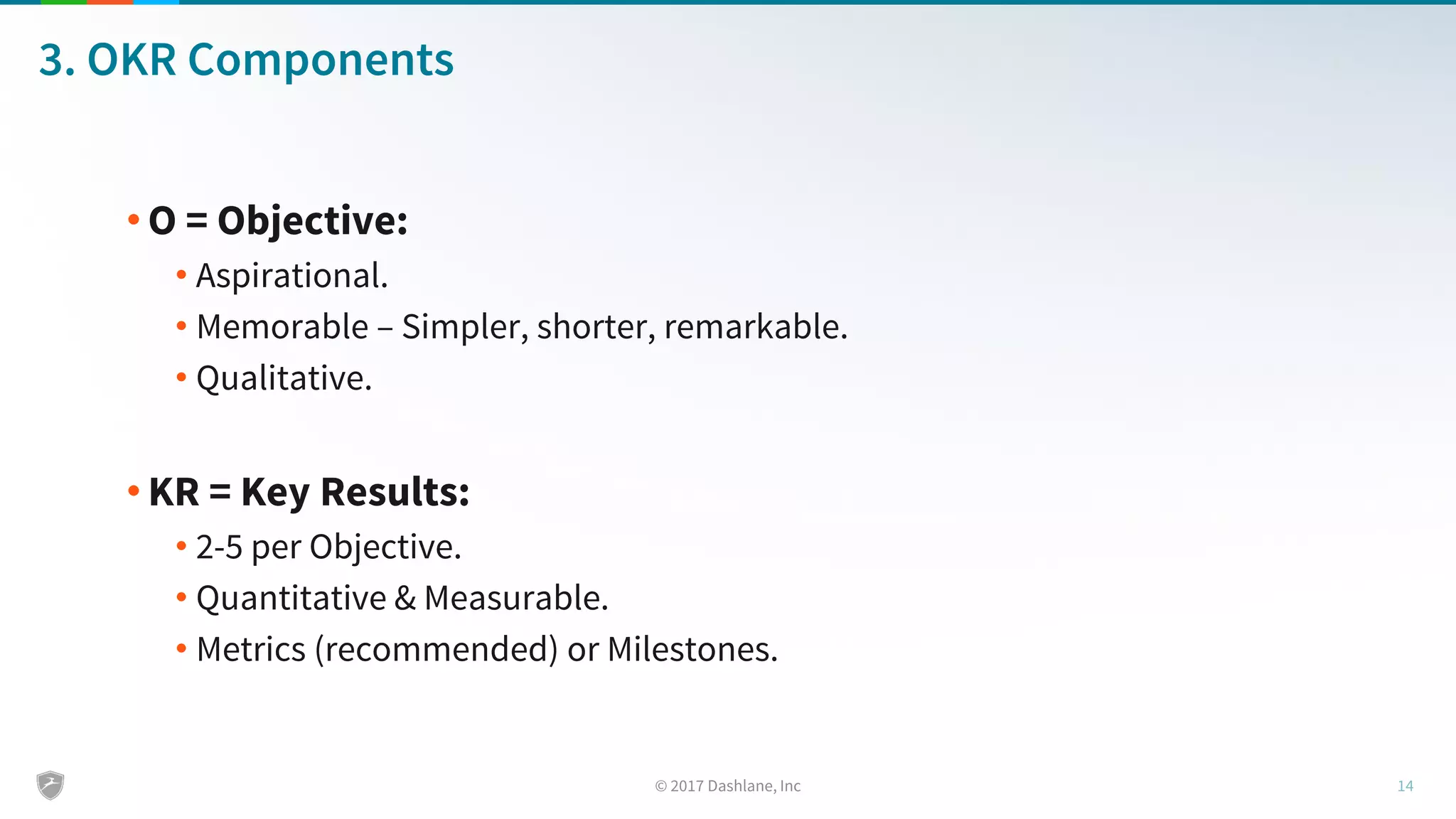 3. OKR Components
• O = Objective:
• Aspirational.
• Memorable – Simpler, shorter, remarkable.
• Qualitative.
• KR = Key Results:
• 2-5 per Objective.
• Quantitative & Measurable.
• Metrics (recommended) or Milestones.
 