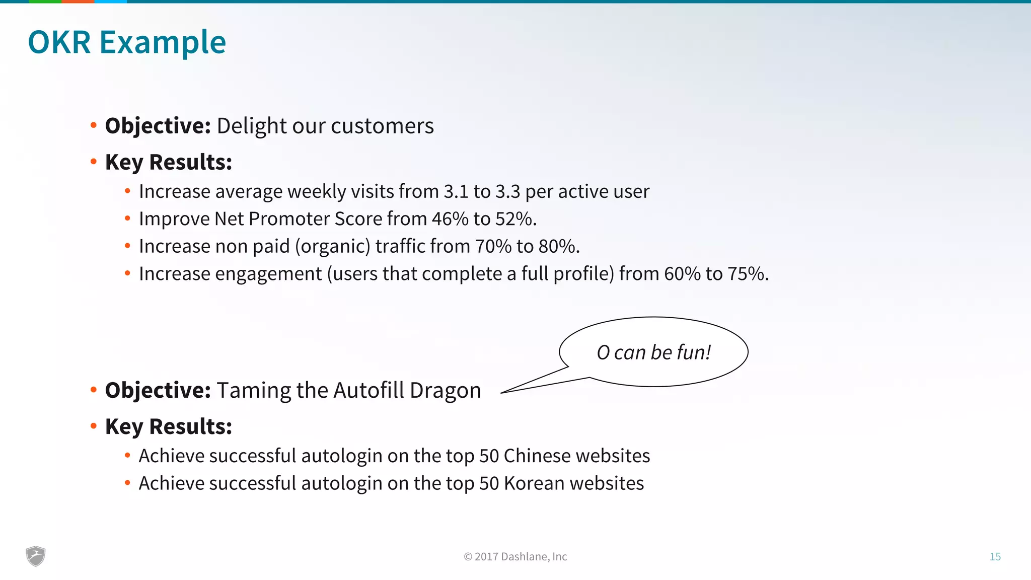 OKR Example
• Objective: Delight our customers
• Key Results:
• Increase average weekly visits from 3.1 to 3.3 per active user
• Improve Net Promoter Score from 46% to 52%.
• Increase non paid (organic) traffic from 70% to 80%.
• Increase engagement (users that complete a full profile) from 60% to 75%.
• Objective: Taming the Autofill Dragon
• Key Results:
• Achieve successful autologin on the top 50 Chinese websites
• Achieve successful autologin on the top 50 Korean websites
O can be fun!
 