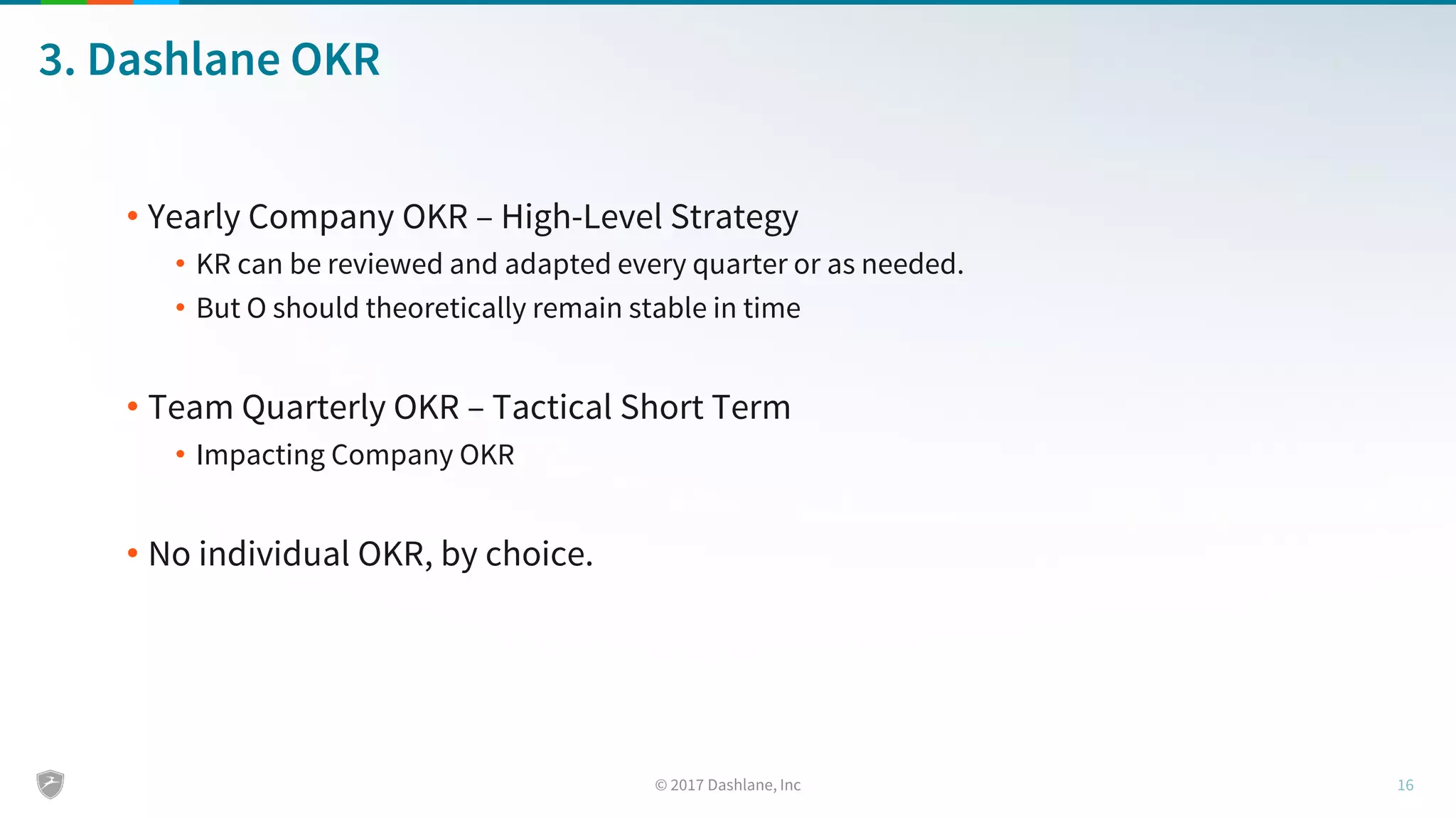 3. Dashlane OKR
• Yearly Company OKR – High-Level Strategy
• KR can be reviewed and adapted every quarter or as needed.
• But O should theoretically remain stable in time
• Team Quarterly OKR – Tactical Short Term
• Impacting Company OKR
• No individual OKR, by choice.
 