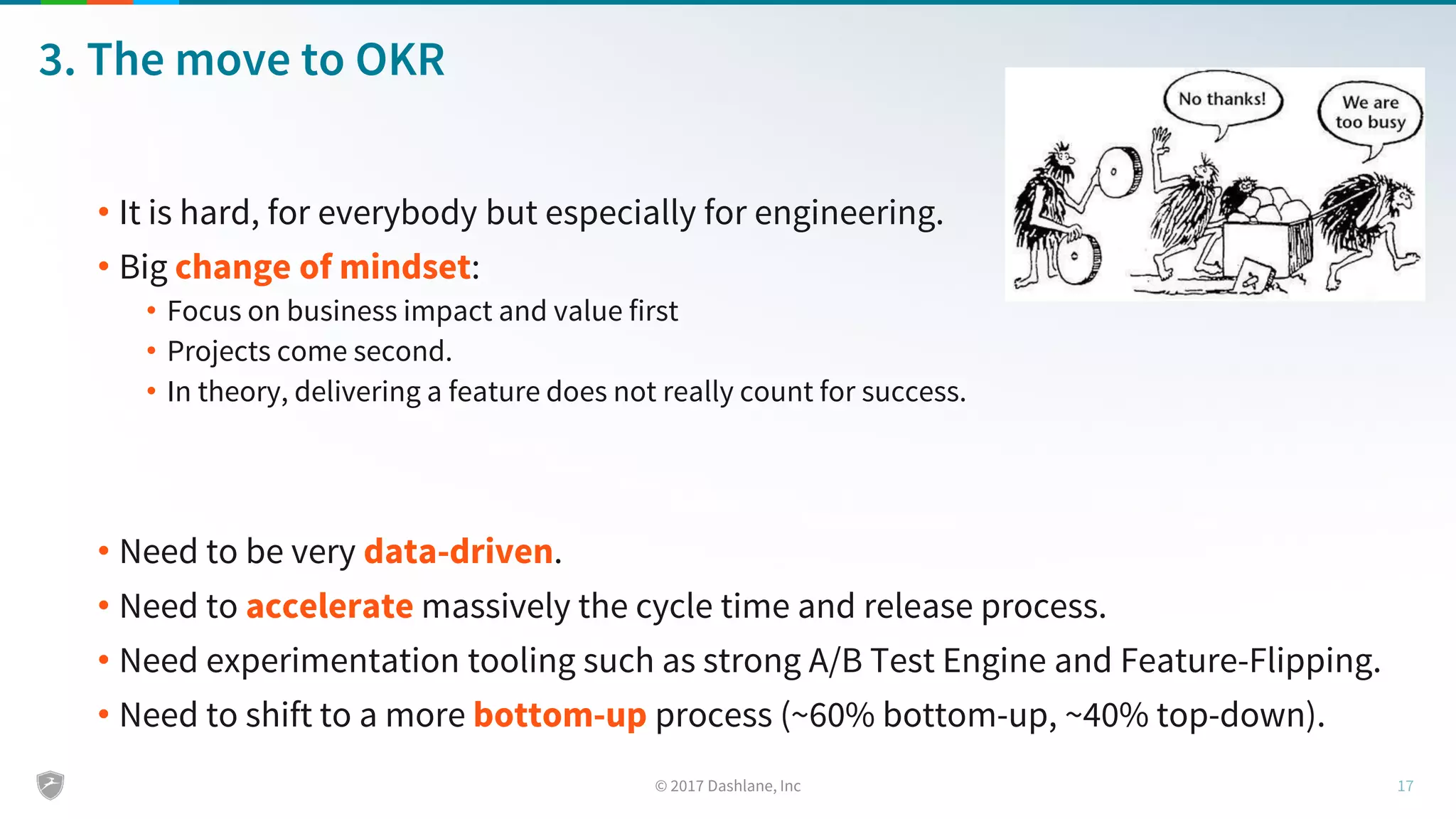 3. The move to OKR
• It is hard, for everybody but especially for engineering.
• Big change of mindset:
• Focus on business impact and value first
• Projects come second.
• In theory, delivering a feature does not really count for success.
• Need to be very data-driven.
• Need to accelerate massively the cycle time and release process.
• Need experimentation tooling such as strong A/B Test Engine and Feature-Flipping.
• Need to shift to a more bottom-up process (~60% bottom-up, ~40% top-down).
 