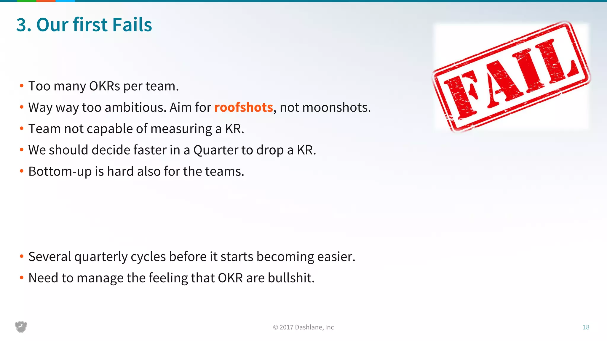 3. Our first Fails
• Too many OKRs per team.
• Way way too ambitious. Aim for roofshots, not moonshots.
• Team not capable of measuring a KR.
• We should decide faster in a Quarter to drop a KR.
• Bottom-up is hard also for the teams.
• Several quarterly cycles before it starts becoming easier.
• Need to manage the feeling that OKR are bullshit.
 