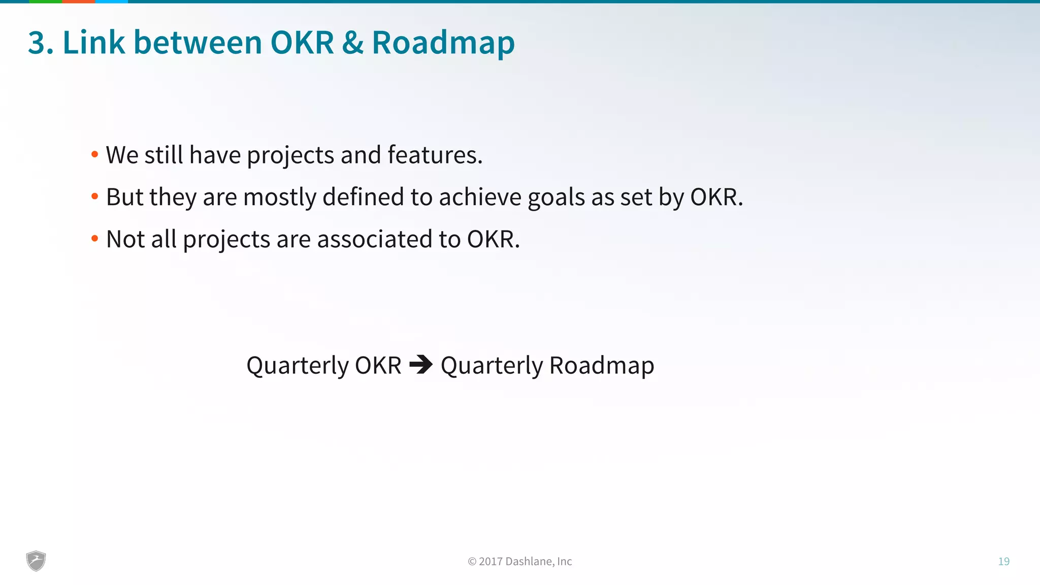 3. Link between OKR & Roadmap
• We still have projects and features.
• But they are mostly defined to achieve goals as set by OKR.
• Not all projects are associated to OKR.
Quarterly OKR  Quarterly Roadmap
 