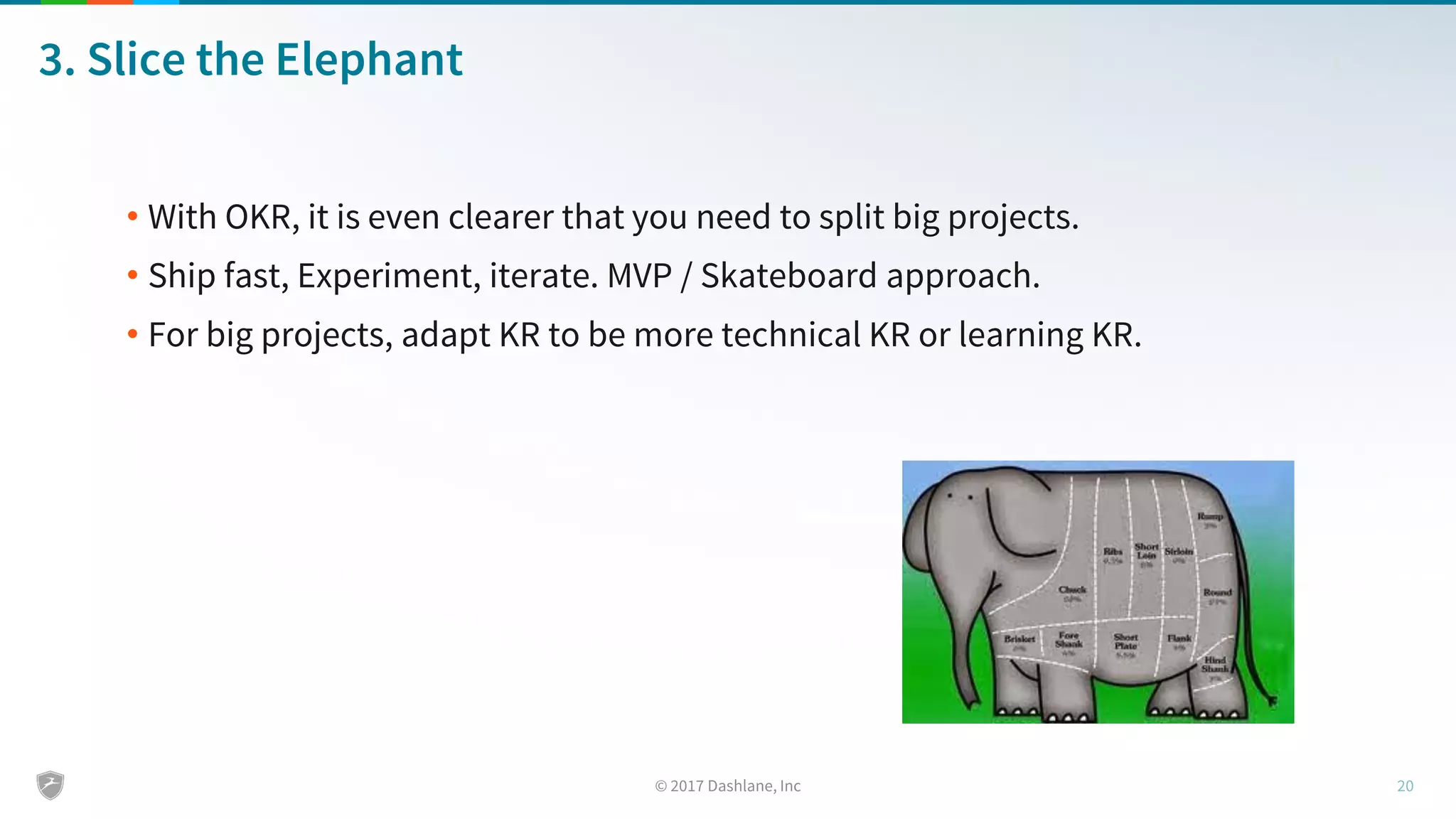 3. Slice the Elephant
• With OKR, it is even clearer that you need to split big projects.
• Ship fast, Experiment, iterate. MVP / Skateboard approach.
• For big projects, adapt KR to be more technical KR or learning KR.
 
