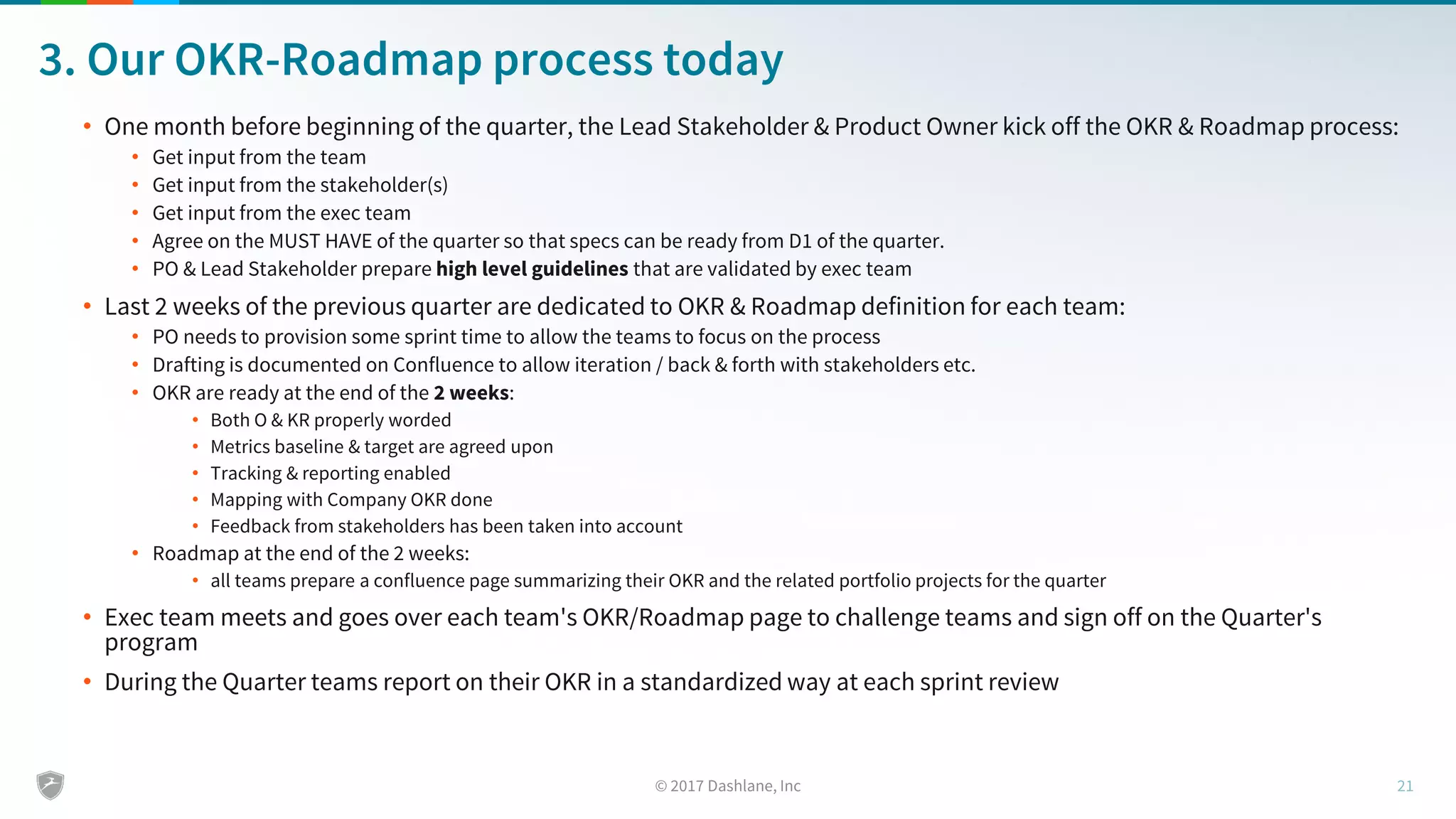 3. Our OKR-Roadmap process today
• One month before beginning of the quarter, the Lead Stakeholder & Product Owner kick off the OKR & Roadmap process:
• Get input from the team
• Get input from the stakeholder(s)
• Get input from the exec team
• Agree on the MUST HAVE of the quarter so that specs can be ready from D1 of the quarter.
• PO & Lead Stakeholder prepare high level guidelines that are validated by exec team
• Last 2 weeks of the previous quarter are dedicated to OKR & Roadmap definition for each team:
• PO needs to provision some sprint time to allow the teams to focus on the process
• Drafting is documented on Confluence to allow iteration / back & forth with stakeholders etc.
• OKR are ready at the end of the 2 weeks:
• Both O & KR properly worded
• Metrics baseline & target are agreed upon
• Tracking & reporting enabled
• Mapping with Company OKR done
• Feedback from stakeholders has been taken into account
• Roadmap at the end of the 2 weeks:
• all teams prepare a confluence page summarizing their OKR and the related portfolio projects for the quarter
• Exec team meets and goes over each team's OKR/Roadmap page to challenge teams and sign off on the Quarter's
program
• During the Quarter teams report on their OKR in a standardized way at each sprint review
 