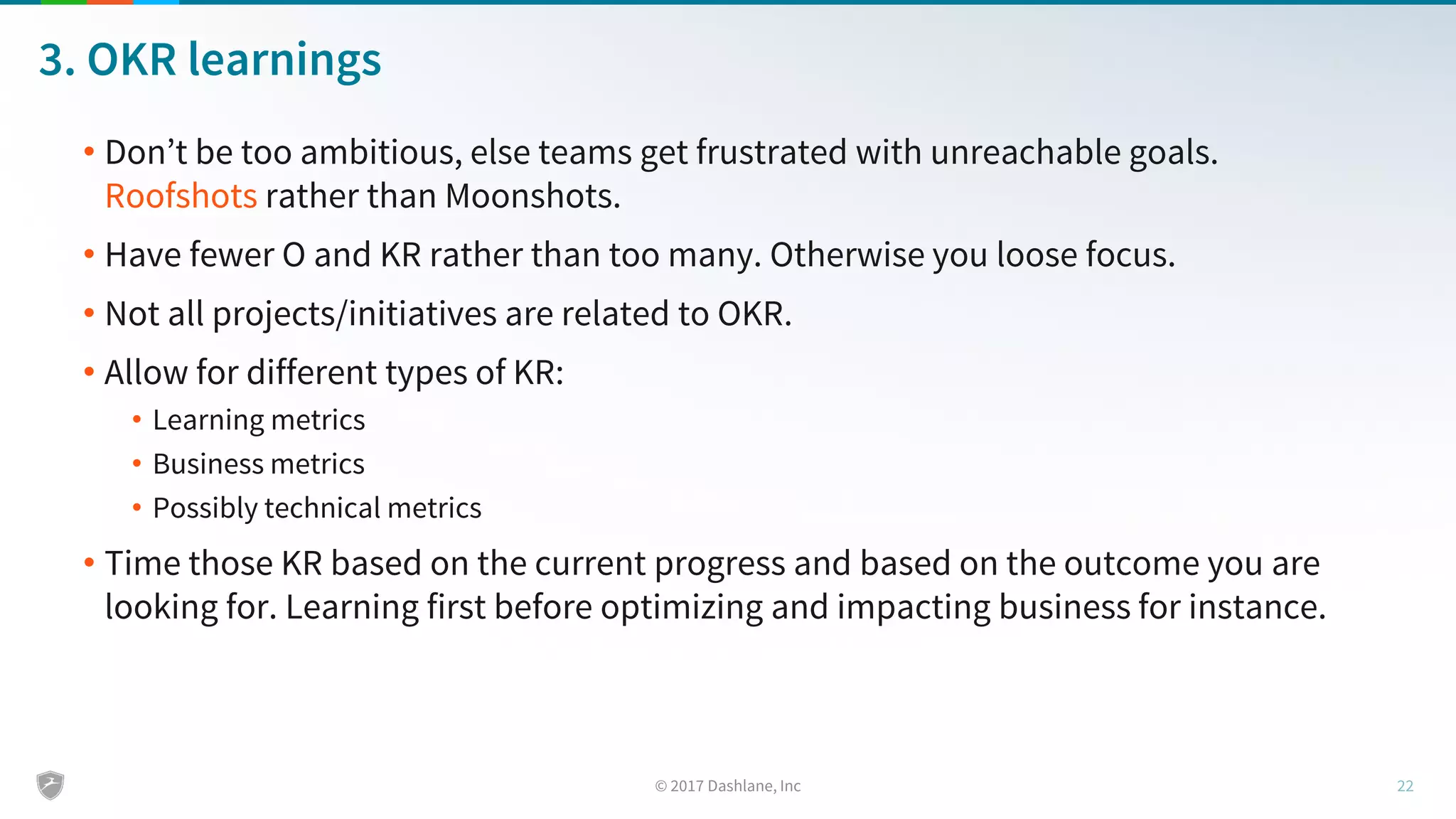 3. OKR learnings
• Don’t be too ambitious, else teams get frustrated with unreachable goals.
Roofshots rather than Moonshots.
• Have fewer O and KR rather than too many. Otherwise you loose focus.
• Not all projects/initiatives are related to OKR.
• Allow for different types of KR:
• Learning metrics
• Business metrics
• Possibly technical metrics
• Time those KR based on the current progress and based on the outcome you are
looking for. Learning first before optimizing and impacting business for instance.
 