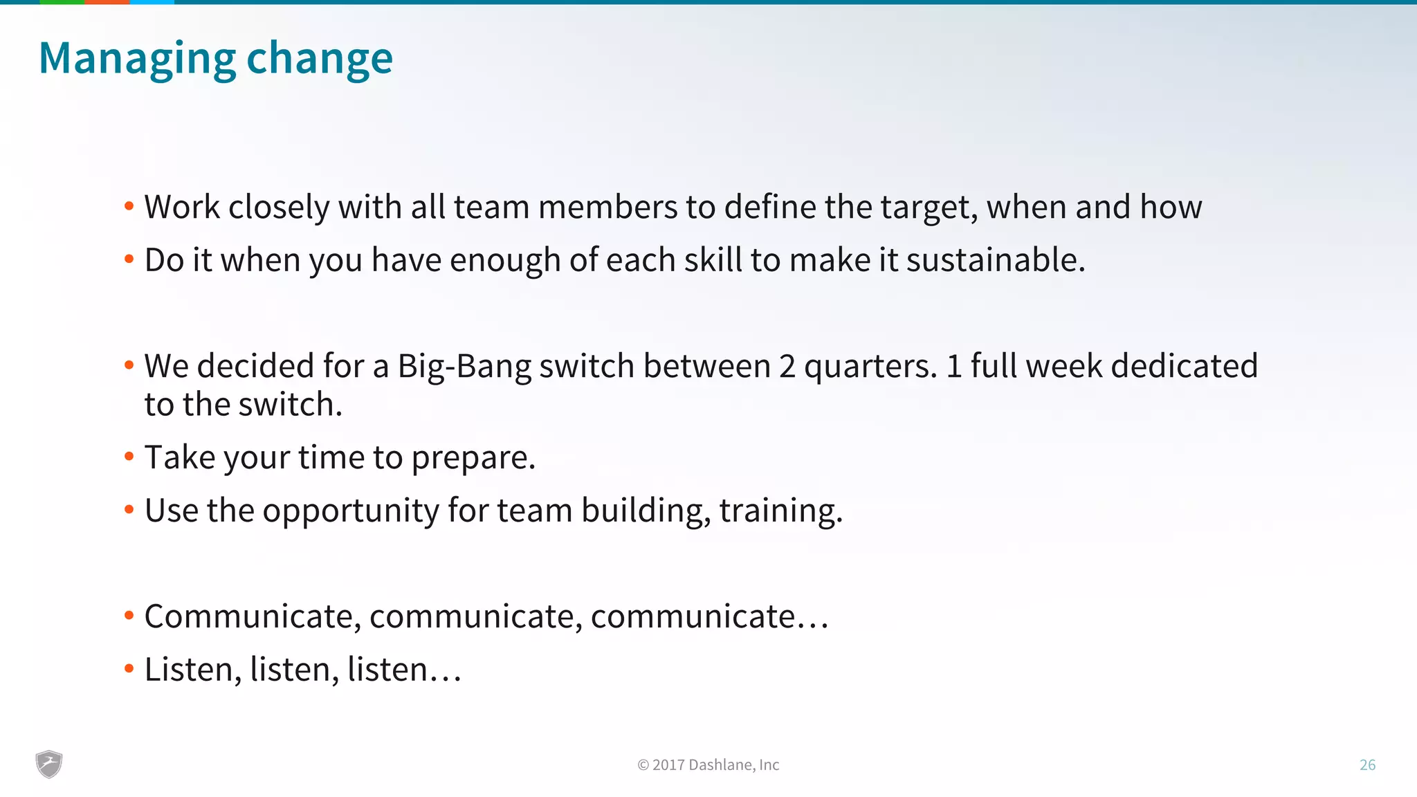 Managing change
• Work closely with all team members to define the target, when and how
• Do it when you have enough of each skill to make it sustainable.
• We decided for a Big-Bang switch between 2 quarters. 1 full week dedicated
to the switch.
• Take your time to prepare.
• Use the opportunity for team building, training.
• Communicate, communicate, communicate…
• Listen, listen, listen…
 