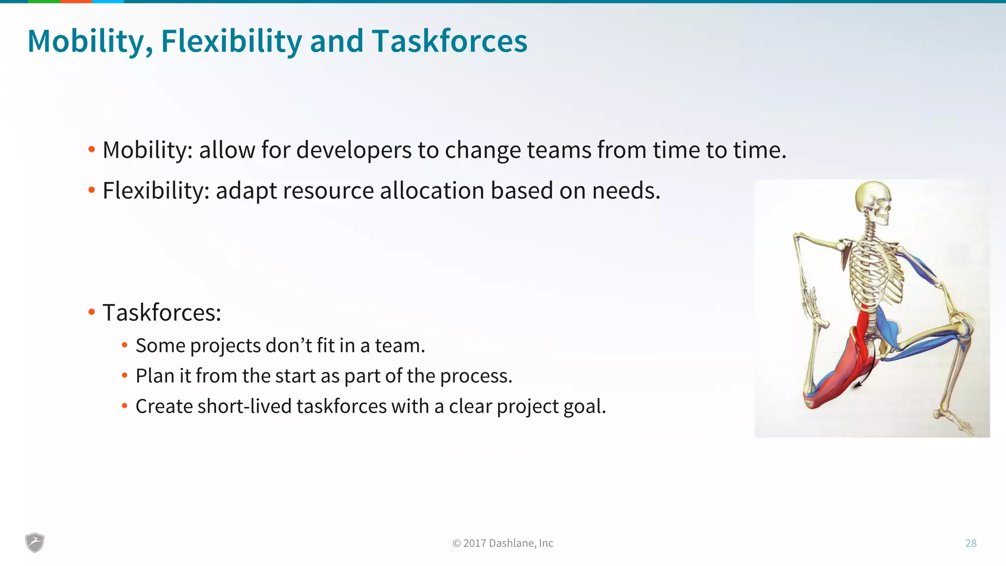 Mobility, Flexibility and Taskforces
• Mobility: allow for developers to change teams from time to time.
• Flexibility: adapt resource allocation based on needs.
• Taskforces:
• Some projects don’t fit in a team.
• Plan it from the start as part of the process.
• Create short-lived taskforces with a clear project goal.
 