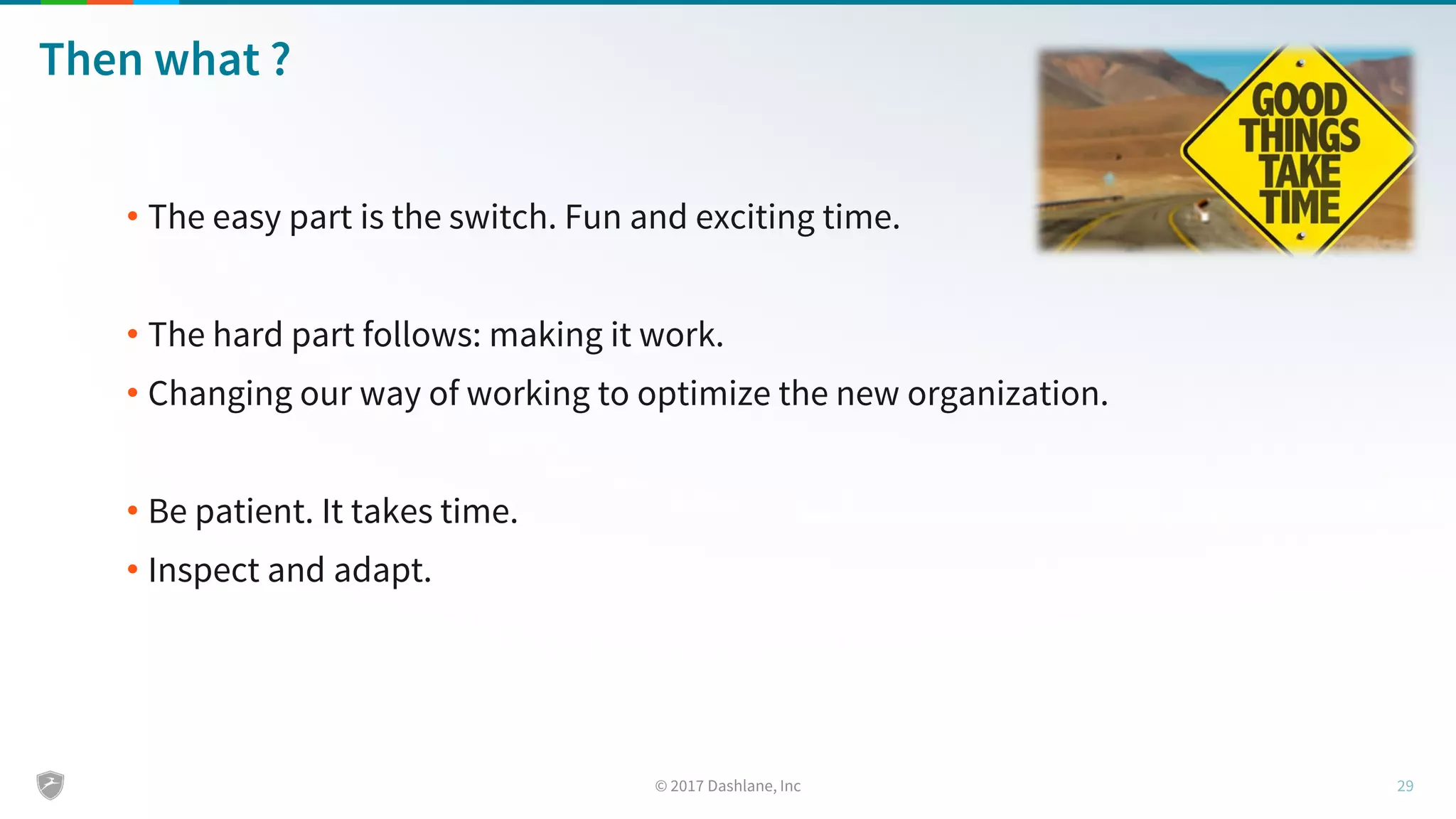 Then what ?
• The easy part is the switch. Fun and exciting time.
• The hard part follows: making it work.
• Changing our way of working to optimize the new organization.
• Be patient. It takes time.
• Inspect and adapt.
 