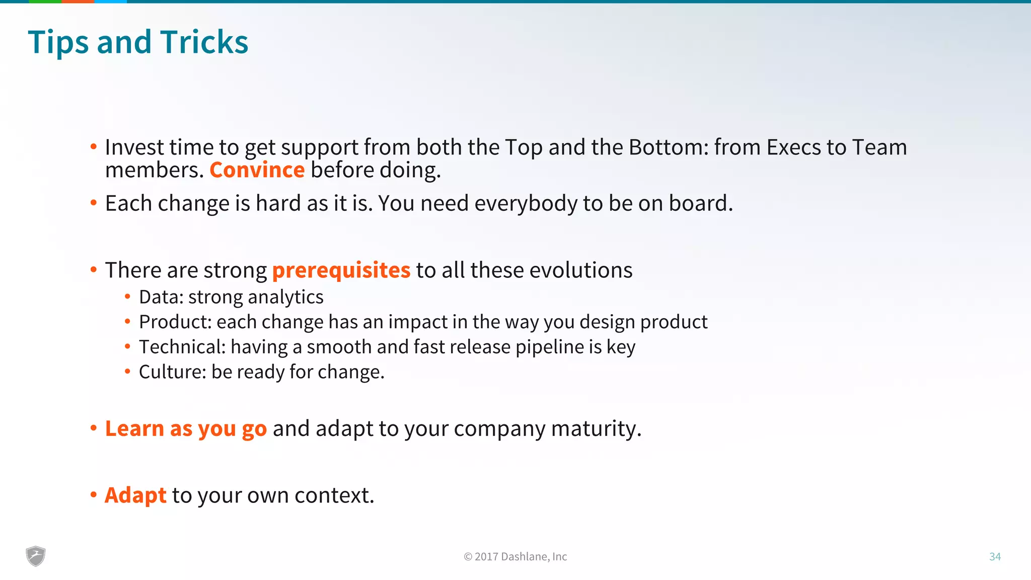 Tips and Tricks
• Invest time to get support from both the Top and the Bottom: from Execs to Team
members. Convince before doing.
• Each change is hard as it is. You need everybody to be on board.
• There are strong prerequisites to all these evolutions
• Data: strong analytics
• Product: each change has an impact in the way you design product
• Technical: having a smooth and fast release pipeline is key
• Culture: be ready for change.
• Learn as you go and adapt to your company maturity.
• Adapt to your own context.
 