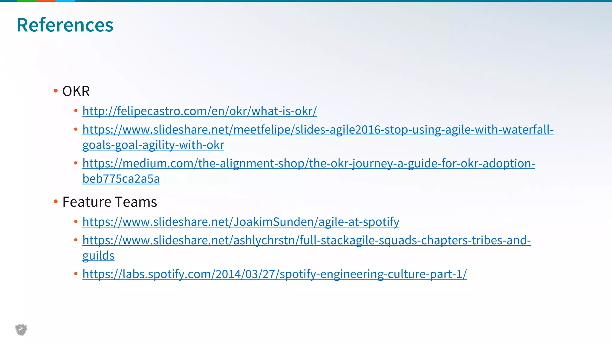 References
• OKR
• http://felipecastro.com/en/okr/what-is-okr/
• https://www.slideshare.net/meetfelipe/slides-agile2016-stop-using-agile-with-waterfall-
goals-goal-agility-with-okr
• https://medium.com/the-alignment-shop/the-okr-journey-a-guide-for-okr-adoption-
beb775ca2a5a
• Feature Teams
• https://www.slideshare.net/JoakimSunden/agile-at-spotify
• https://www.slideshare.net/ashlychrstn/full-stackagile-squads-chapters-tribes-and-
guilds
• https://labs.spotify.com/2014/03/27/spotify-engineering-culture-part-1/
 