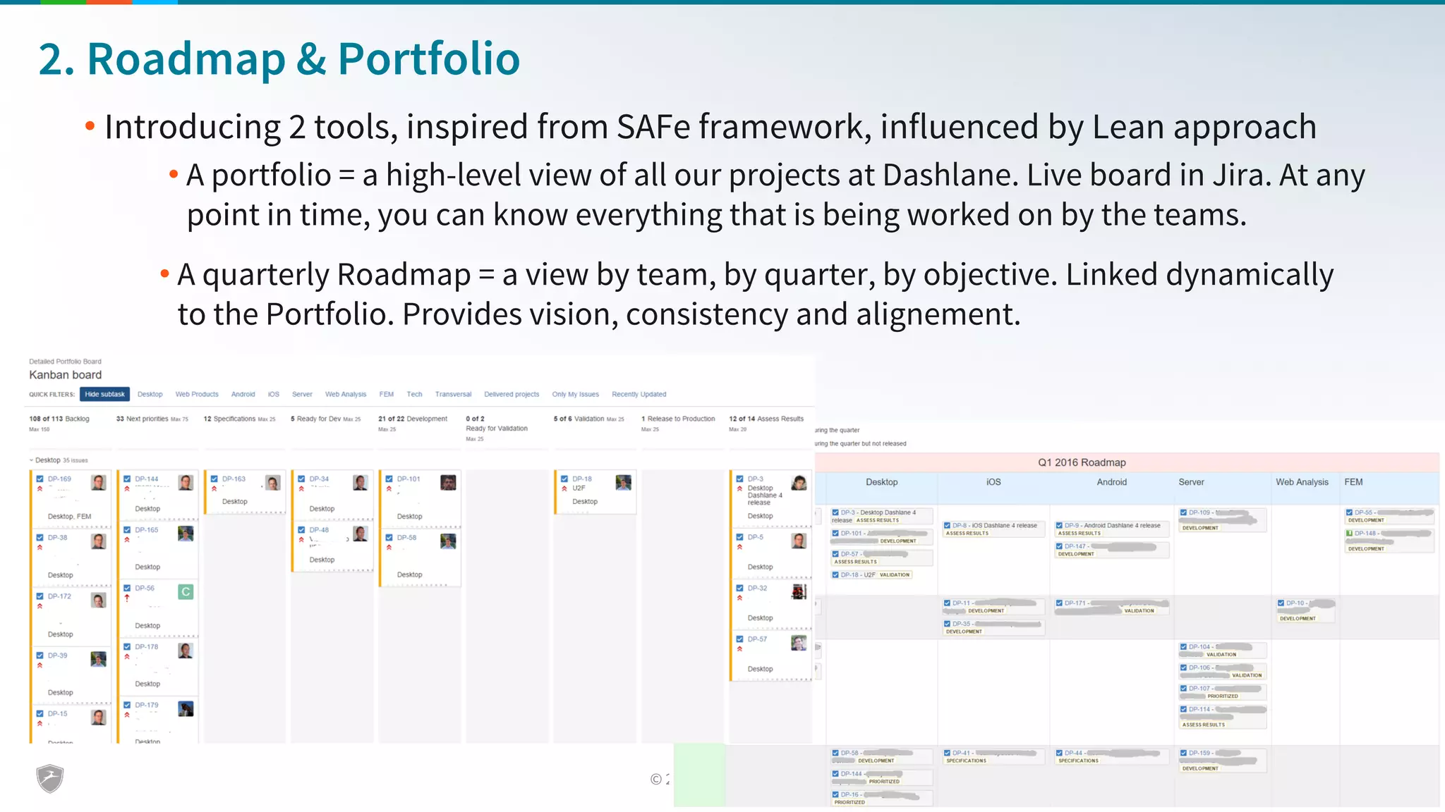 2. Roadmap & Portfolio
• Introducing 2 tools, inspired from SAFe framework, influenced by Lean approach
• A portfolio = a high-level view of all our projects at Dashlane. Live board in Jira. At any
point in time, you can know everything that is being worked on by the teams.
• A quarterly Roadmap = a view by team, by quarter, by objective. Linked dynamically
to the Portfolio. Provides vision, consistency and alignement.
 