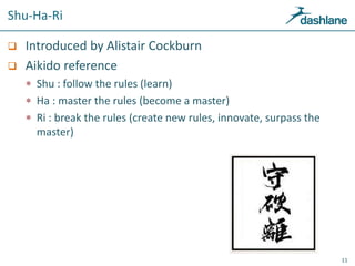 Shu-Ha-Ri
 Introduced by Alistair Cockburn
 Aikido reference
 Shu : follow the rules (learn)
 Ha : master the rules (become a master)
 Ri : break the rules (create new rules, innovate, surpass the
master)
11
 
