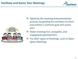Facilitate and Game Your Meetings
 Optimize the meeting and presentation
process, by guiding the members to share
and achieve a common goal and action
plan
 Make meetings fun, enjoyable, and
engaging by gaming them.
 Try other types of meetings, such as Open
Space Meetings
15
 