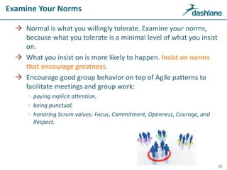 Examine Your Norms
 Normal is what you willingly tolerate. Examine your norms,
because what you tolerate is a minimal level of what you insist
on.
 What you insist on is more likely to happen. Insist on norms
that encourage greatness.
 Encourage good group behavior on top of Agile patterns to
facilitate meetings and group work:
 paying explicit attention,
 being punctual,
 honoring Scrum values: Focus, Commitment, Openness, Courage, and
Respect.
16
Examine Your Norms
 