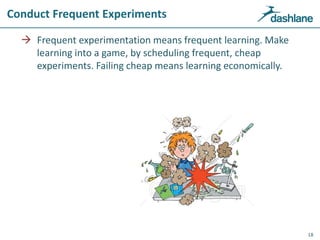 Conduct Frequent Experiments
 Frequent experimentation means frequent learning. Make
learning into a game, by scheduling frequent, cheap
experiments. Failing cheap means learning economically.
18
 