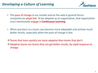 Developing a Culture of Learning
 The pace of change in our market and on the web in general forces
companies to adapt fast. To be adaptive as an organization, that organization
must intentionally engage in Continuous Learning.
 When you learn as a team, you become more adaptable and achieve much
better results, especially when the pace of change is fast.
Teams that learn quickly are more adaptive than teams that don't.
Adaptive teams are teams that can get better results, by rapid response to
change.
2
 