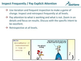 Inspect Frequently / Pay Explicit Attention
 Use iteration and frequent inspection to make a game of
change. Inspect and retrospect frequently at all levels.
 Pay attention to what is working and what is not. Zoom in on
details and focus on results. Discuss with the specific intent to
be excellent.
 Retrospective at all levels.
20
 