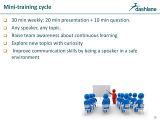 Mini-training cycle
 30 min weekly: 20 min presentation + 10 min question.
 Any speaker, any topic.
 Raise team awareness about continuous learning
 Explore new topics with curiosity
 Improve communication skills by being a speaker in a safe
environment
26
 