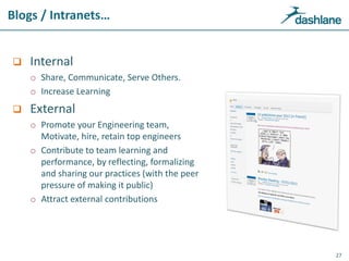 Blogs / Intranets…
 Internal
o Share, Communicate, Serve Others.
o Increase Learning
 External
o Promote your Engineering team,
Motivate, hire, retain top engineers
o Contribute to team learning and
performance, by reflecting, formalizing
and sharing our practices (with the peer
pressure of making it public)
o Attract external contributions
27
 