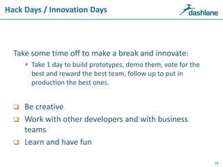 Hack Days / Innovation Days
Take some time off to make a break and innovate:
 Take 1 day to build prototypes, demo them, vote for the
best and reward the best team, follow up to put in
production the best ones.
 Be creative
 Work with other developers and with business
teams
 Learn and have fun
29
 