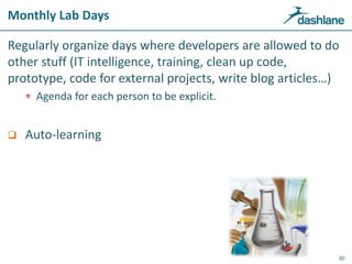 Monthly Lab Days
Regularly organize days where developers are allowed to do
other stuff (IT intelligence, training, clean up code,
prototype, code for external projects, write blog articles…)
 Agenda for each person to be explicit.
 Auto-learning
30
 