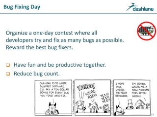 Bug Fixing Day
Organize a one-day contest where all
developers try and fix as many bugs as possible.
Reward the best bug fixers.
 Have fun and be productive together.
 Reduce bug count.
31
 
