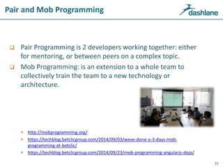 Pair and Mob Programming
 Pair Programming is 2 developers working together: either
for mentoring, or between peers on a complex topic.
 Mob Programming: is an extension to a whole team to
collectively train the team to a new technology or
architecture.
 http://mobprogramming.org/
 https://techblog.betclicgroup.com/2014/09/03/weve-done-a-3-days-mob-
programming-at-betclic/
 https://techblog.betclicgroup.com/2014/09/23/mob-programming-angularjs-dojo/
33
 