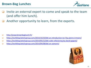 Brown-Bag Lunches
 Invite an external expert to come and speak to the team
(and offer him lunch).
 Another opportunity to learn, from the experts.
 http://www.brownbaglunch.fr/
 https://techblog.betclicgroup.com/2014/10/10/bbl-an-introduction-to-f-by-pierre-irrmann/
 https://techblog.betclicgroup.com/2014/05/12/bbl-code-refactoring-by-david-gageot/
 https://techblog.betclicgroup.com/2014/04/08/bbl-on-xamarin/
35
 