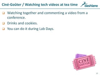 Ciné-Goûter / Watching tech videos at tea time
 Watching together and commenting a video from a
conference.
 Drinks and cookies.
 You can do it during Lab Days.
37
Ciné-Goûter / Watching tech videos at tea time
 