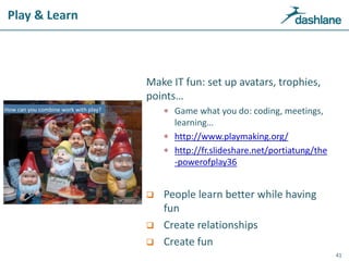 Play & Learn
Make IT fun: set up avatars, trophies,
points…
 Game what you do: coding, meetings,
learning…
 http://www.playmaking.org/
 http://fr.slideshare.net/portiatung/the
-powerofplay36
 People learn better while having
fun
 Create relationships
 Create fun
41
 