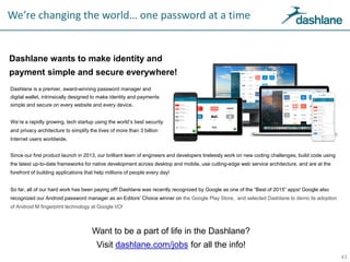We’re changing the world… one password at a time
Dashlane wants to make identity and
payment simple and secure everywhere!
43
Want to be a part of life in the Dashlane?
Visit dashlane.com/jobs for all the info!
Dashlane is a premier, award-winning password manager and
digital wallet, intrinsically designed to make identity and payments
simple and secure on every website and every device.
We’re a rapidly growing, tech startup using the world’s best security
and privacy architecture to simplify the lives of more than 3 billion
Internet users worldwide.
Since our first product launch in 2013, our brilliant team of engineers and developers tirelessly work on new coding challenges, build code using
the latest up-to-date frameworks for native development across desktop and mobile, use cutting-edge web service architecture, and are at the
forefront of building applications that help millions of people every day!
So far, all of our hard work has been paying off! Dashlane was recently recognized by Google as one of the “Best of 2015” apps! Google also
recognized our Android password manager as an Editors’ Choice winner on the Google Play Store, and selected Dashlane to demo its adoption
of Android M fingerprint technology at Google I/O!
 