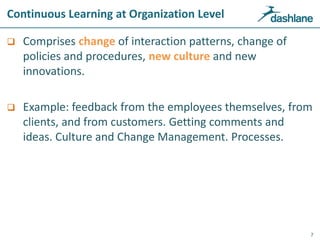 Continuous Learning at Organization Level
 Comprises change of interaction patterns, change of
policies and procedures, new culture and new
innovations.
 Example: feedback from the employees themselves, from
clients, and from customers. Getting comments and
ideas. Culture and Change Management. Processes.
7
 