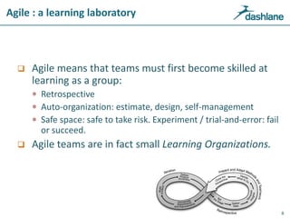Agile : a learning laboratory
 Agile means that teams must first become skilled at
learning as a group:
 Retrospective
 Auto-organization: estimate, design, self-management
 Safe space: safe to take risk. Experiment / trial-and-error: fail
or succeed.
 Agile teams are in fact small Learning Organizations.
8
 