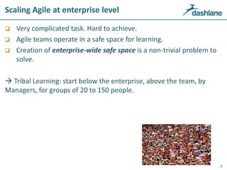 Scaling Agile at enterprise level
 Very complicated task. Hard to achieve.
 Agile teams operate in a safe space for learning.
 Creation of enterprise-wide safe space is a non-trivial problem to
solve.
 Tribal Learning: start below the enterprise, above the team, by
Managers, for groups of 20 to 150 people.
9
 