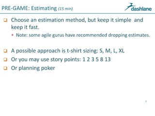 PRE-GAME: Estimating (15 min)
 Choose an estimation method, but keep it simple and
keep it fast.
 Note: some agile gurus...