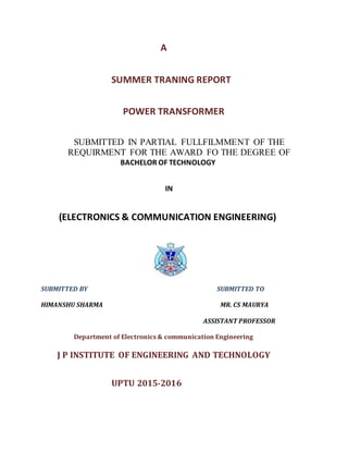 A
SUMMER TRANING REPORT
POWER TRANSFORMER
SUBMITTED IN PARTIAL FULLFILMMENT OF THE
REQUIRMENT FOR THE AWARD FO THE DEGREE OF
BACHELOR OF TECHNOLOGY
IN
(ELECTRONICS & COMMUNICATION ENGINEERING)
SUBMITTED BY SUBMITTED TO
HIMANSHU SHARMA MR. CS MAURYA
ASSISTANT PROFESSOR
Department of Electronics & communication Engineering
J P INSTITUTE OF ENGINEERING AND TECHNOLOGY
UPTU 2015-2016
 