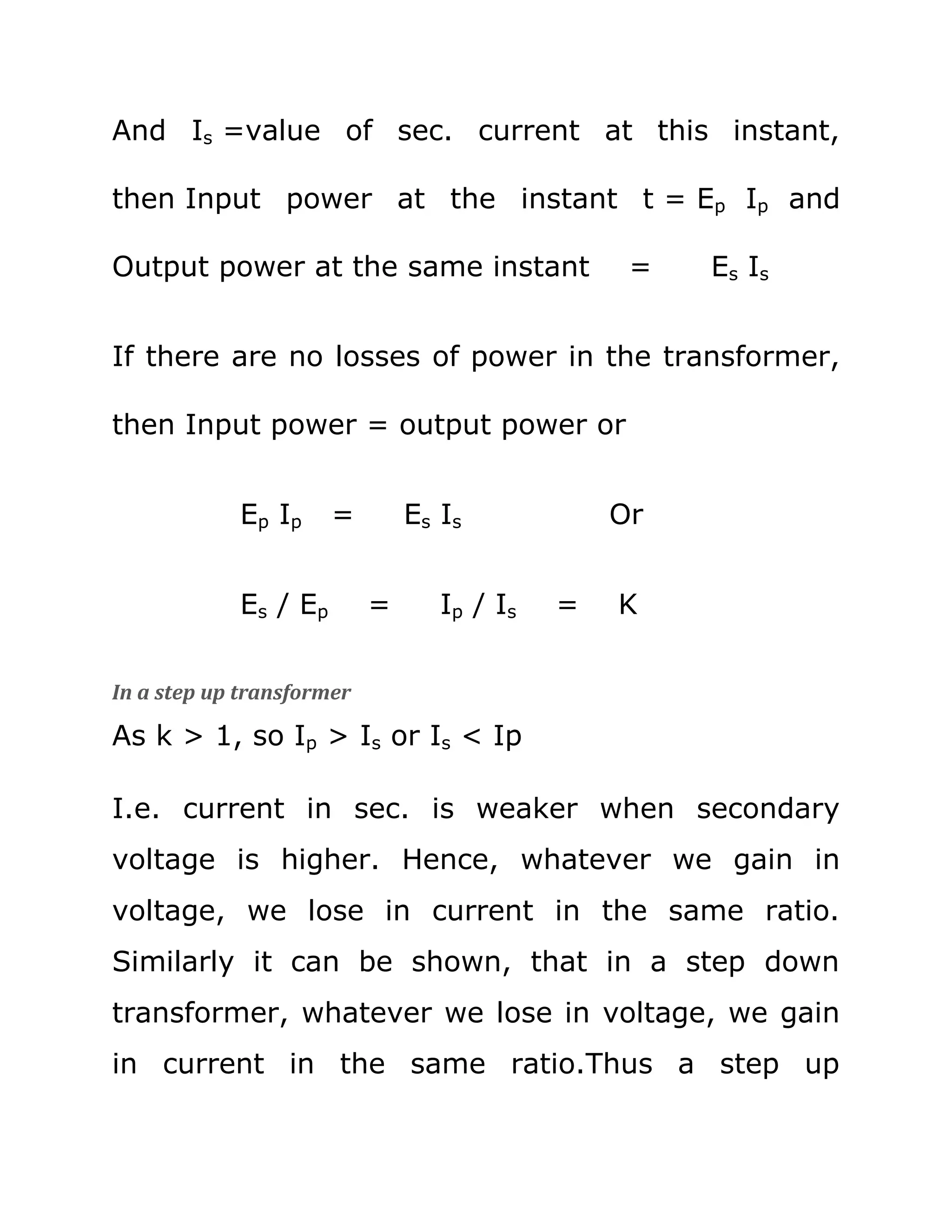 And Is =value of sec. current at this instant,

then Input power at the instant t = Ep Ip and

Output power at the same instant                 =   Es Is


If there are no losses of power in the transformer,

then Input power = output power or


            Ep Ip      =       Es Is            Or


            Es / E p       =      Ip / Is   =   K


In a step up transformer

As k > 1, so Ip > Is or Is < Ip

I.e. current in sec. is weaker when secondary
voltage is higher. Hence, whatever we gain in
voltage, we lose in current in the same ratio.
Similarly it can be shown, that in a step down
transformer, whatever we lose in voltage, we gain
in current in the same ratio.Thus a step up
 